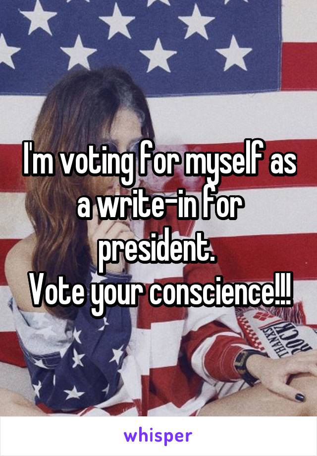 I'm voting for myself as a write-in for president. 
Vote your conscience!!!