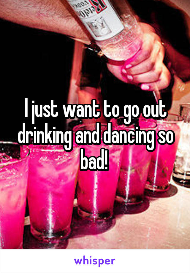 I just want to go out drinking and dancing so bad! 