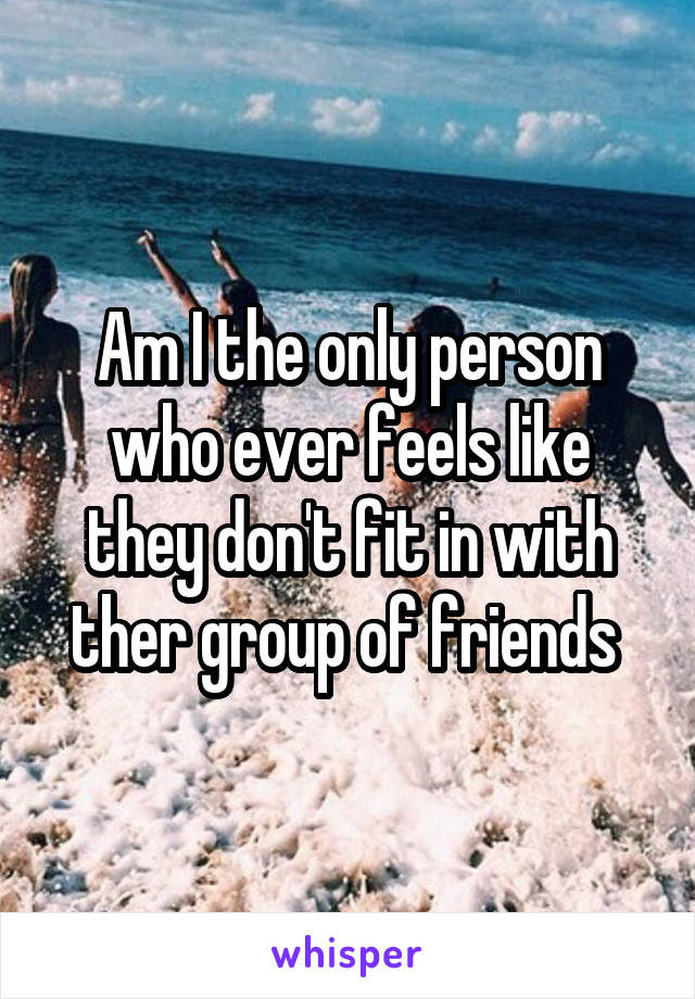 Am I the only person who ever feels like they don't fit in with ther group of friends 