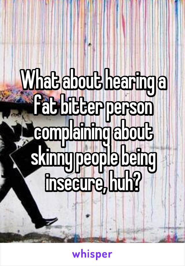 What about hearing a fat bitter person complaining about skinny people being insecure, huh?