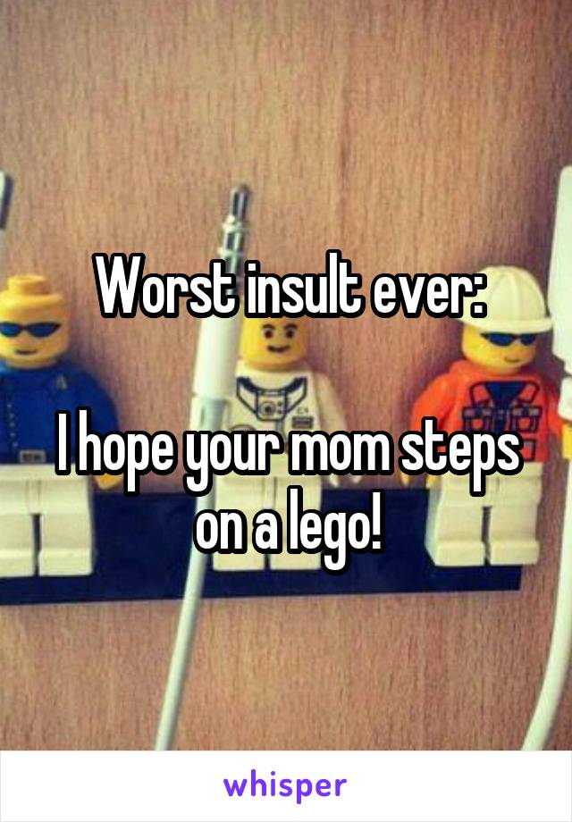 Worst insult ever:

I hope your mom steps on a lego!