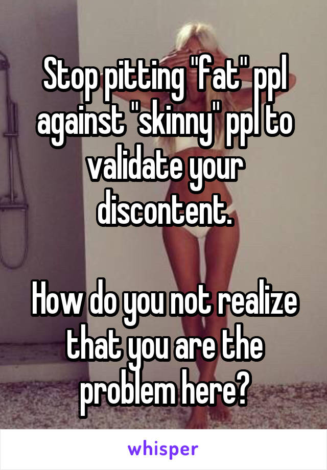 Stop pitting "fat" ppl against "skinny" ppl to validate your discontent.

How do you not realize that you are the problem here?