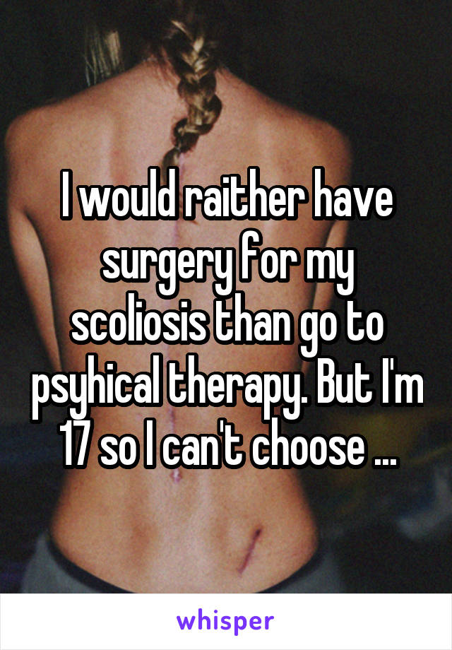 I would raither have surgery for my scoliosis than go to psyhical therapy. But I'm 17 so I can't choose ...