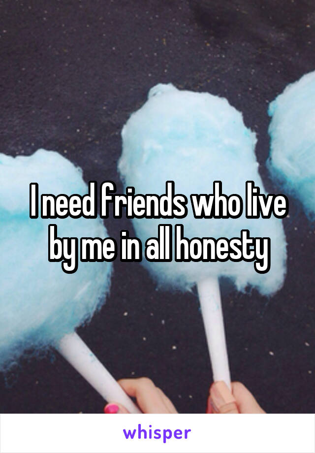 I need friends who live by me in all honesty