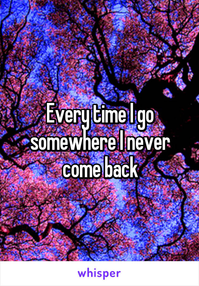 Every time I go somewhere I never come back