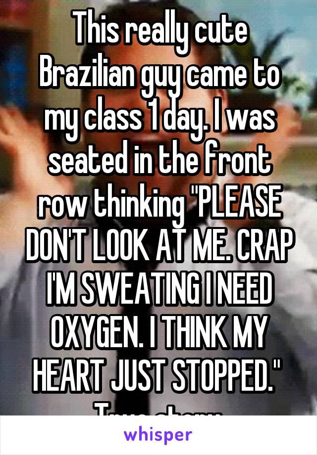 This really cute Brazilian guy came to my class 1 day. I was seated in the front row thinking "PLEASE DON'T LOOK AT ME. CRAP I'M SWEATING I NEED OXYGEN. I THINK MY HEART JUST STOPPED." 
True story.