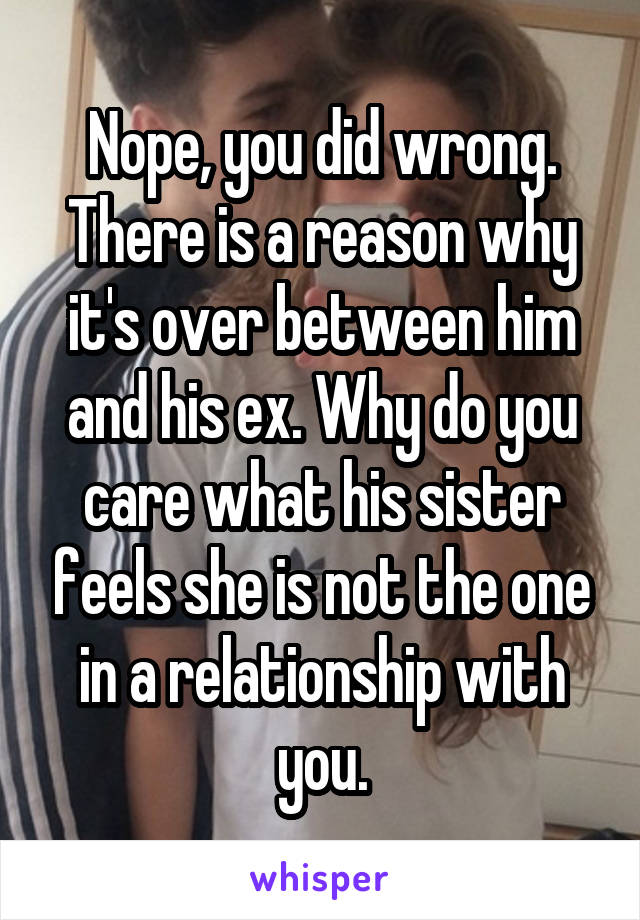 Nope, you did wrong. There is a reason why it's over between him and his ex. Why do you care what his sister feels she is not the one in a relationship with you.