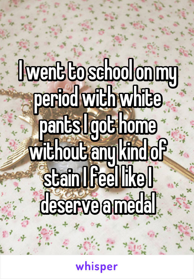 I went to school on my period with white pants I got home without any kind of stain I feel like I deserve a medal