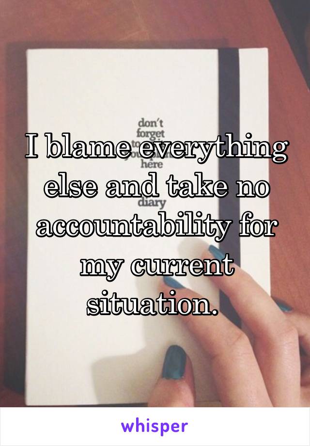 I blame everything else and take no accountability for my current situation. 