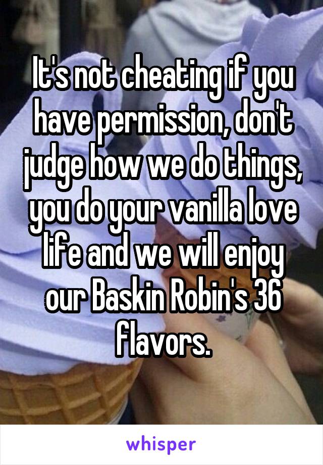 It's not cheating if you have permission, don't judge how we do things, you do your vanilla love life and we will enjoy our Baskin Robin's 36 flavors.
