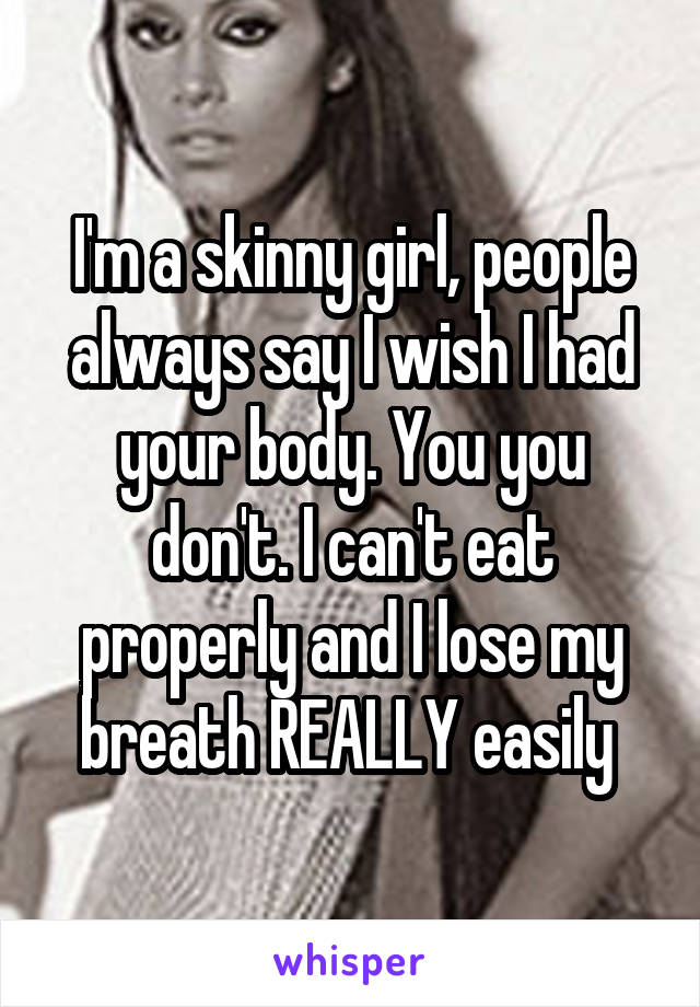 I'm a skinny girl, people always say I wish I had your body. You you don't. I can't eat properly and I lose my breath REALLY easily 