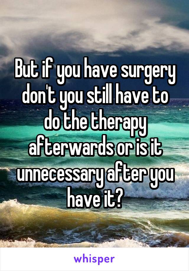 But if you have surgery don't you still have to do the therapy afterwards or is it unnecessary after you have it?