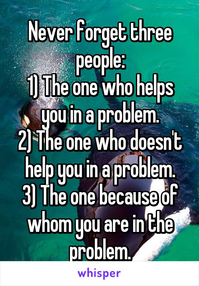 Never forget three people:
1) The one who helps you in a problem.
2) The one who doesn't help you in a problem.
3) The one because of whom you are in the problem.