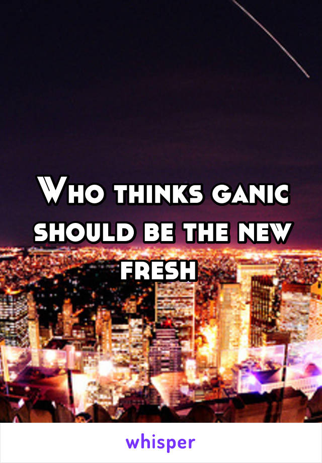 Who thinks ganic should be the new fresh 