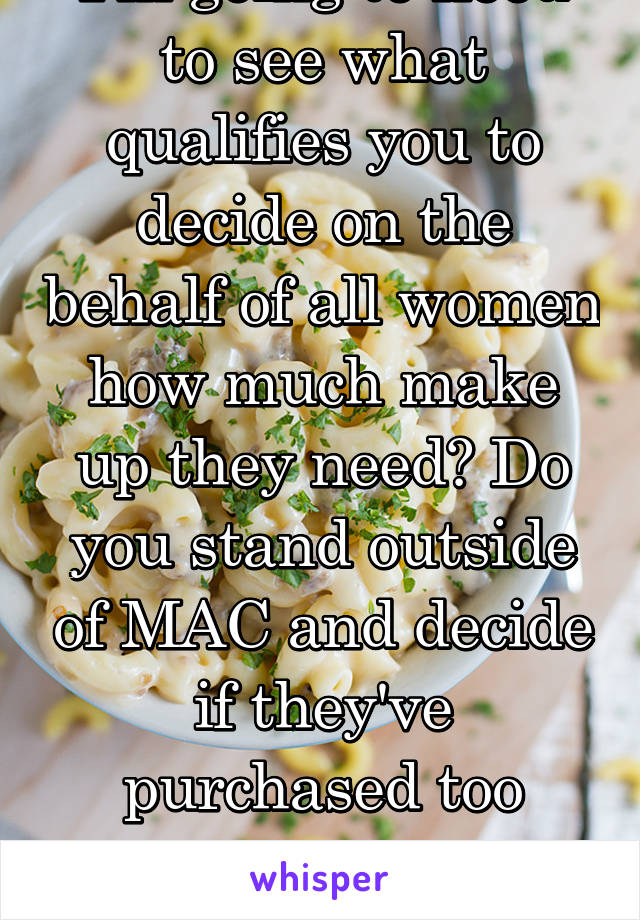 I'm going to need to see what qualifies you to decide on the behalf of all women how much make up they need? Do you stand outside of MAC and decide if they've purchased too much? Raid homes?