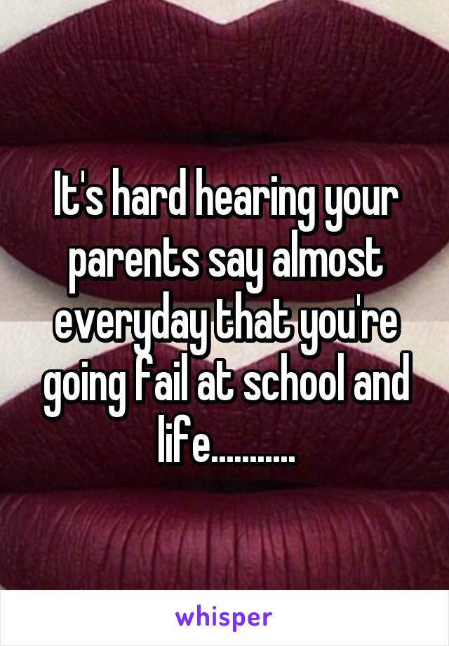 It's hard hearing your parents say almost everyday that you're going fail at school and life...........