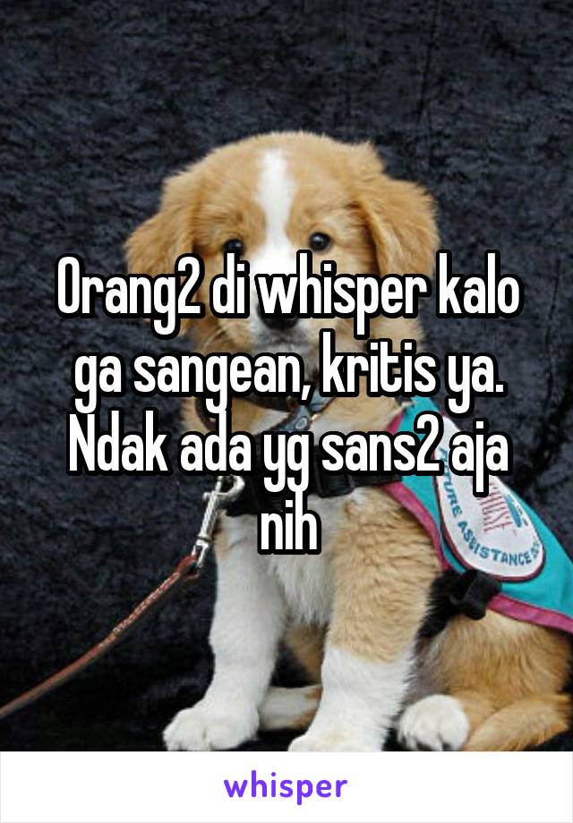 Orang2 di whisper kalo ga sangean, kritis ya. Ndak ada yg sans2 aja nih