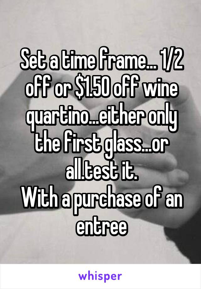 Set a time frame... 1/2 off or $1.50 off wine quartino...either only the first glass...or all.test it.
With a purchase of an entree