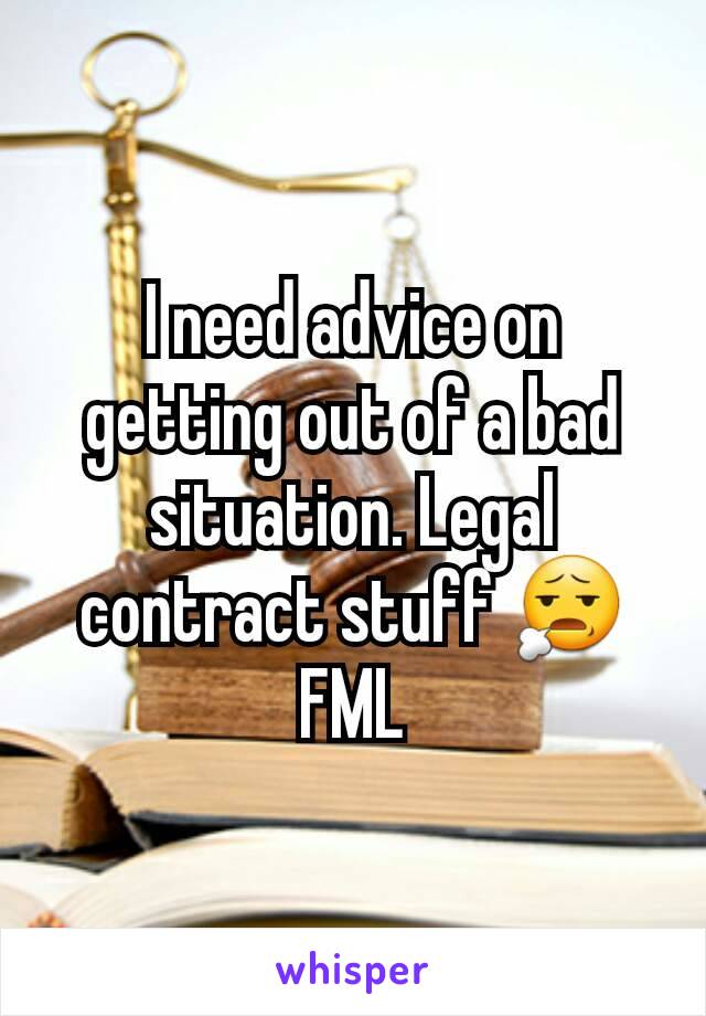 I need advice on getting out of a bad situation. Legal contract stuff 😧FML