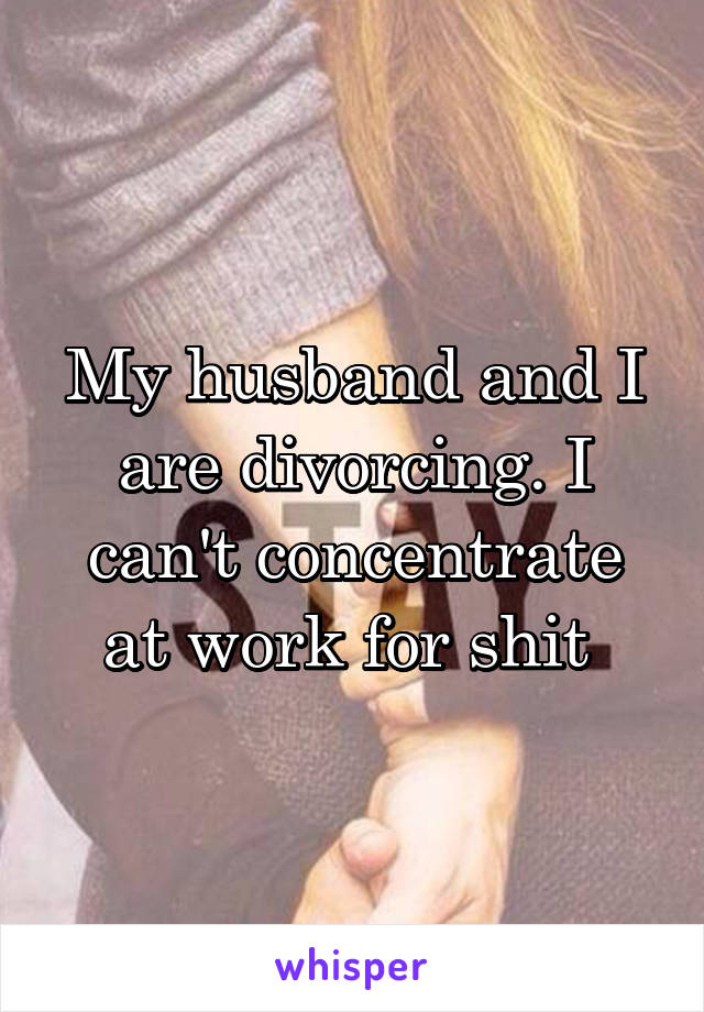 My husband and I are divorcing. I can't concentrate at work for shit 