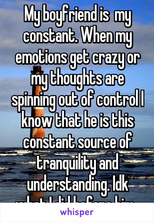 My boyfriend is  my constant. When my emotions get crazy or my thoughts are spinning out of control I know that he is this constant source of tranquility and understanding. Idk what I did before him. 