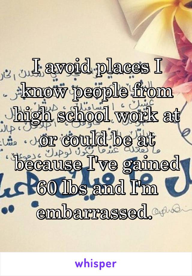 I avoid places I know people from high school work at or could be at because I've gained 60 lbs and I'm embarrassed. 