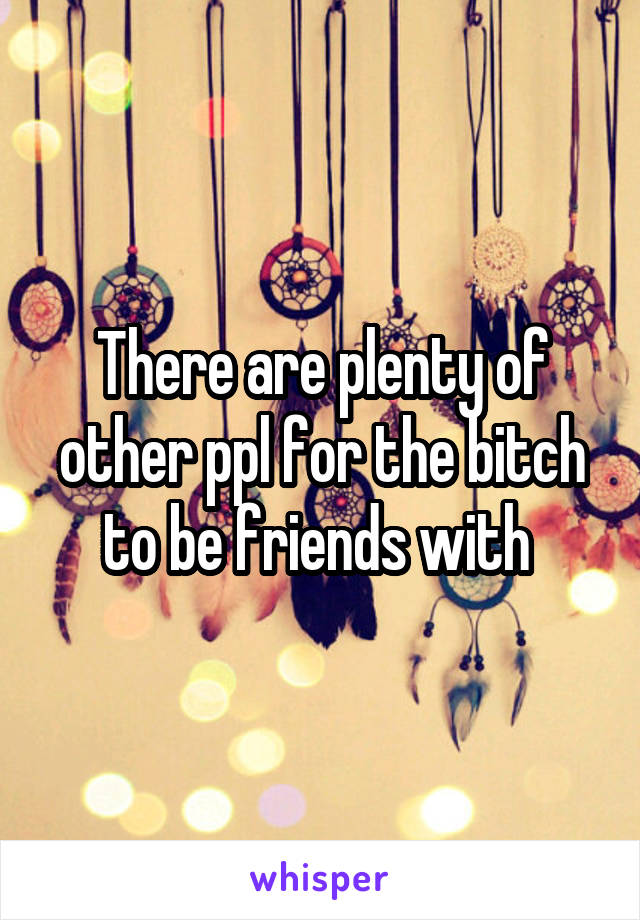 There are plenty of other ppl for the bitch to be friends with 