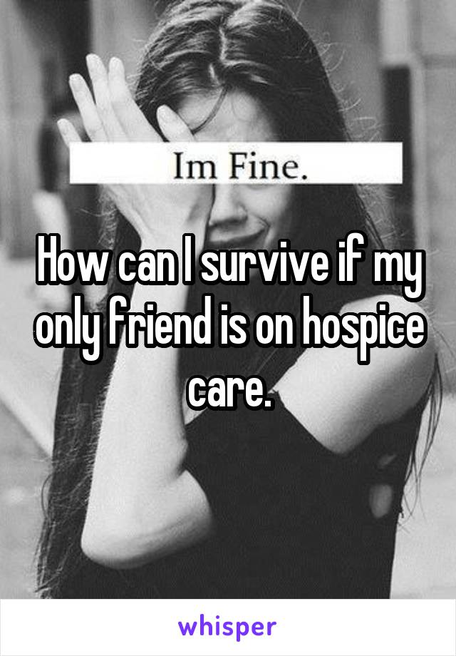 How can I survive if my only friend is on hospice care.