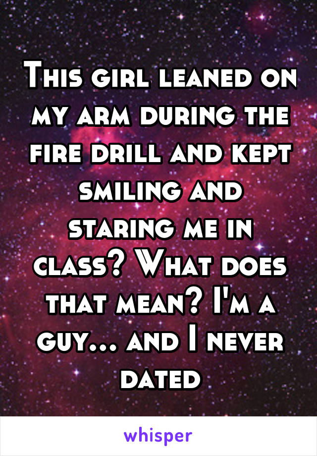 This girl leaned on my arm during the fire drill and kept smiling and staring me in class? What does that mean? I'm a guy… and I never dated