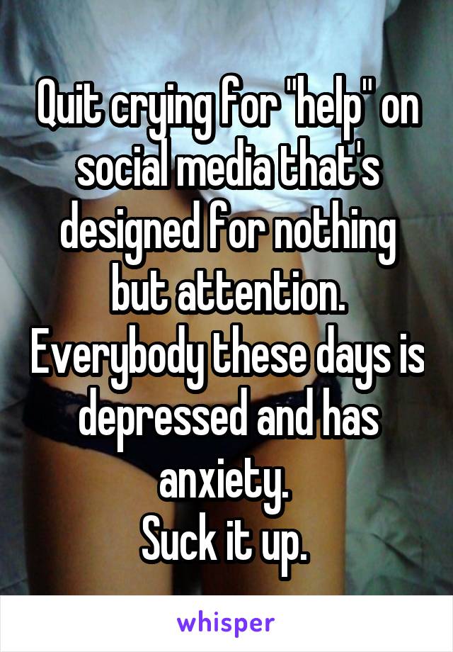 Quit crying for "help" on social media that's designed for nothing but attention. Everybody these days is depressed and has anxiety. 
Suck it up. 