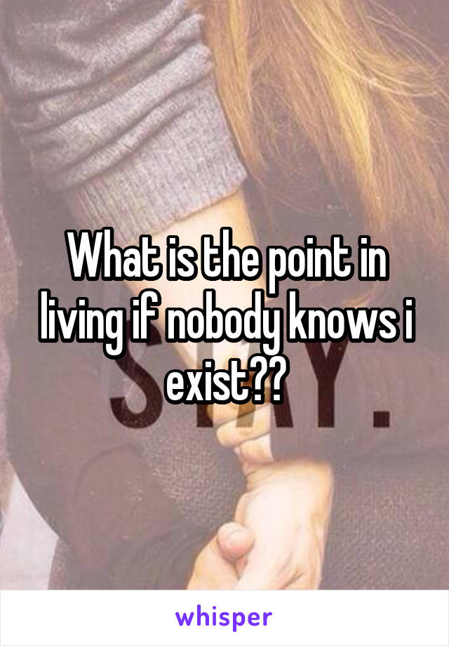 What is the point in living if nobody knows i exist??