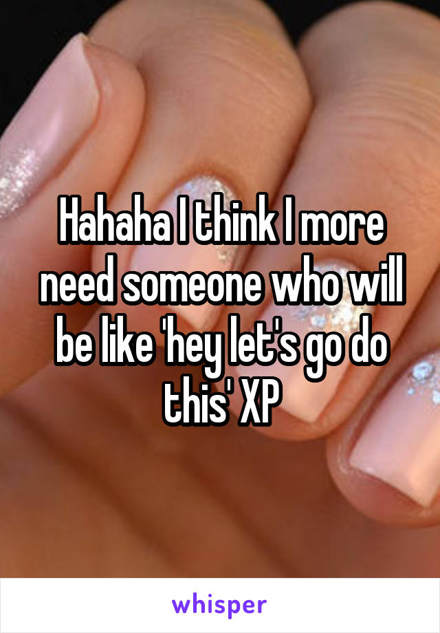 Hahaha I think I more need someone who will be like 'hey let's go do this' XP