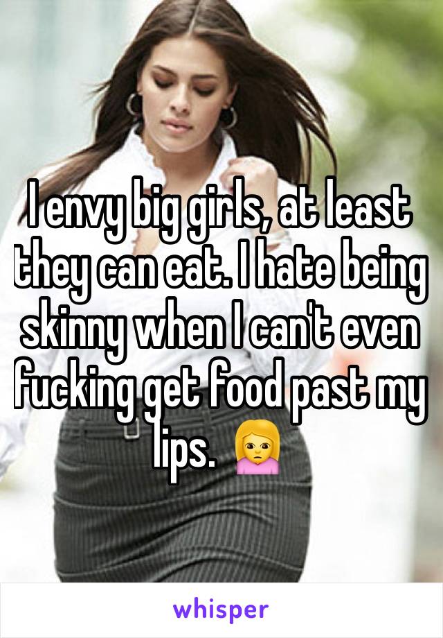 I envy big girls, at least they can eat. I hate being skinny when I can't even fucking get food past my lips. 🙍