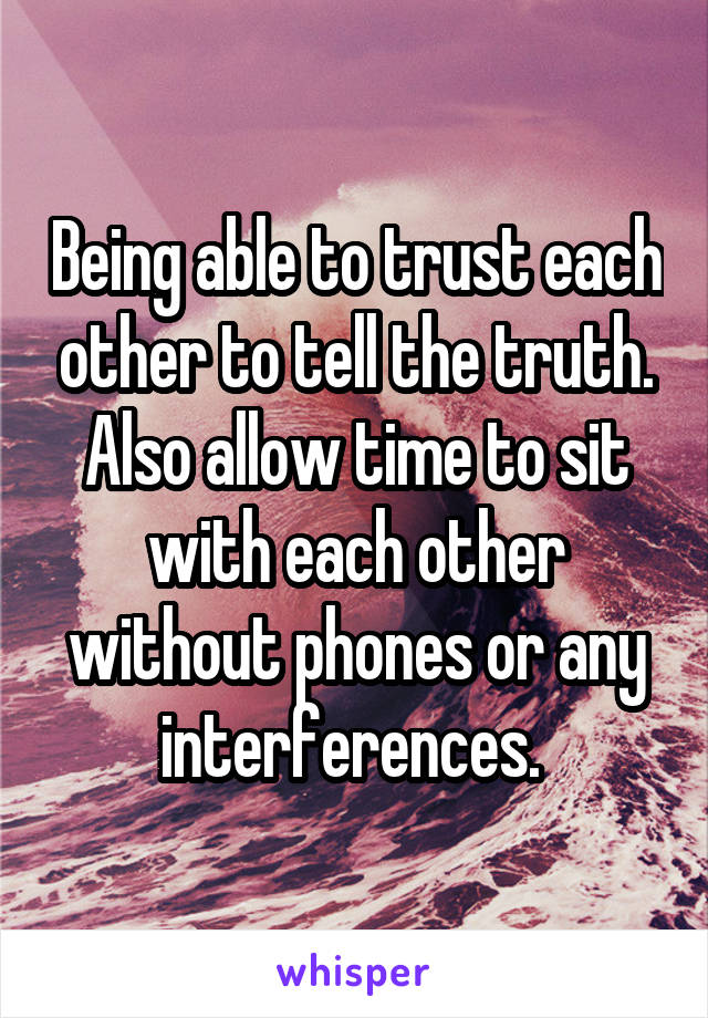 Being able to trust each other to tell the truth. Also allow time to sit with each other without phones or any interferences. 