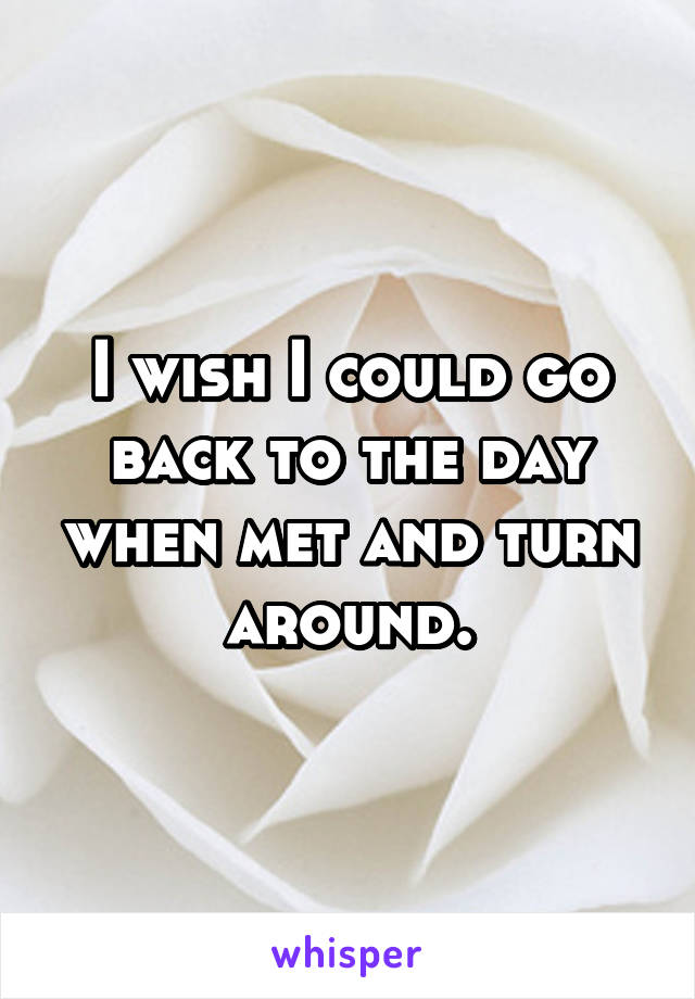 I wish I could go back to the day when met and turn around.