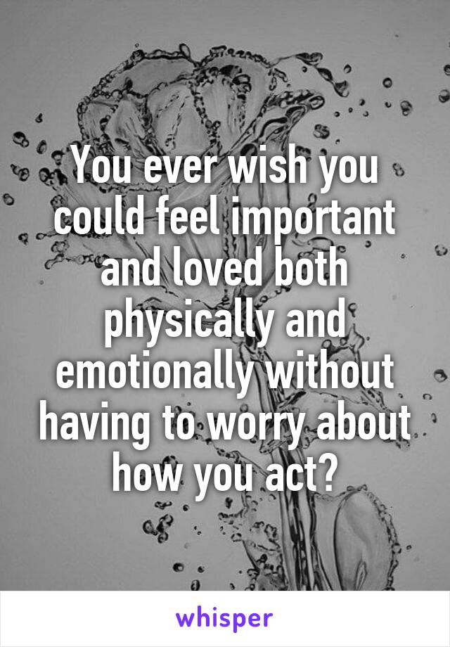 You ever wish you could feel important and loved both physically and emotionally without having to worry about how you act?