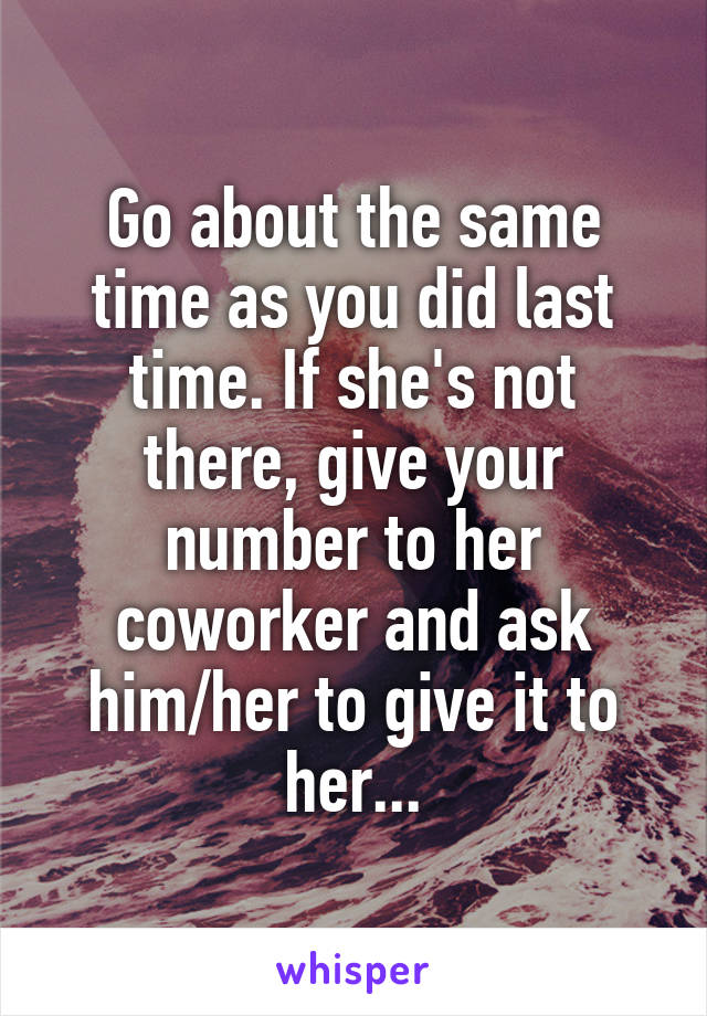 Go about the same time as you did last time. If she's not there, give your number to her coworker and ask him/her to give it to her...