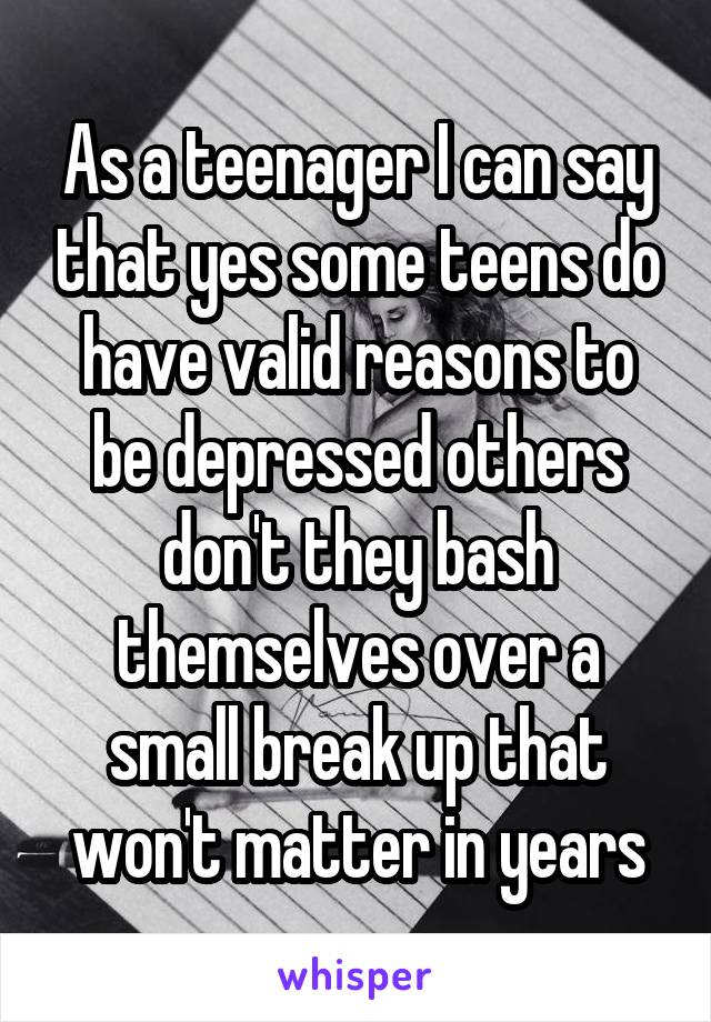 As a teenager I can say that yes some teens do have valid reasons to be depressed others don't they bash themselves over a small break up that won't matter in years