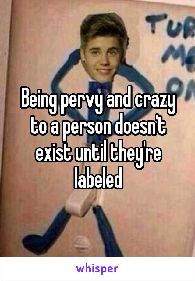 Being pervy and crazy to a person doesn't exist until they're labeled