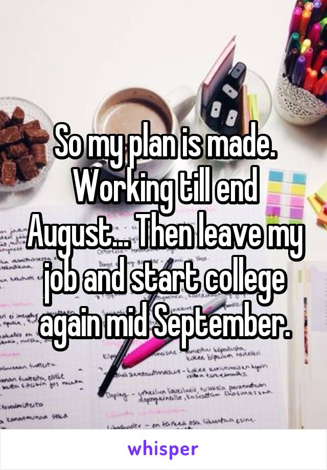 So my plan is made. Working till end August... Then leave my job and start college again mid September.