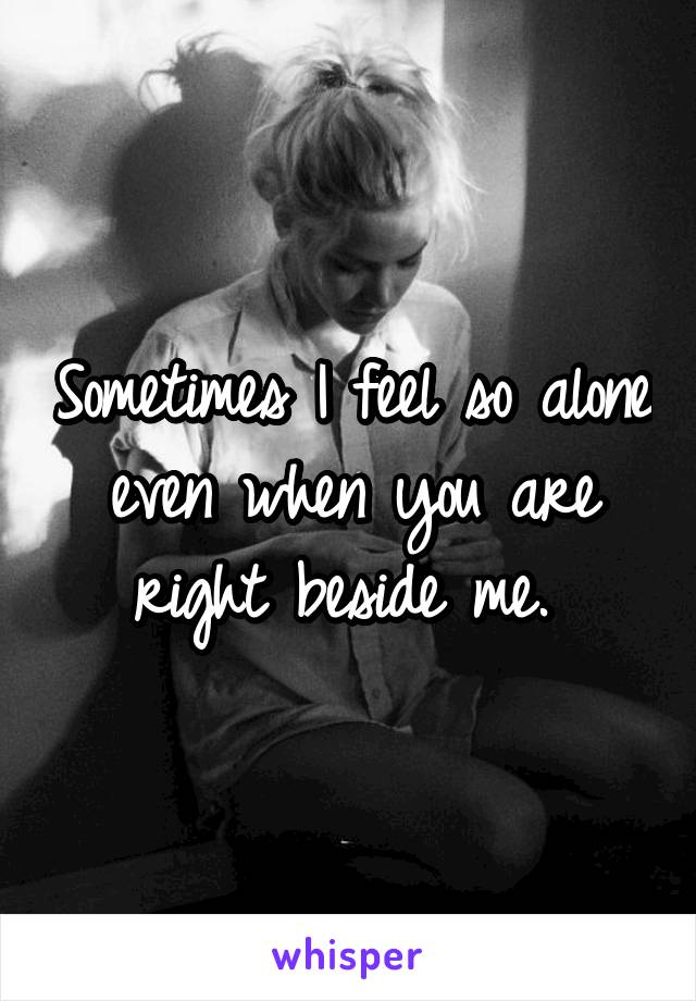 Sometimes I feel so alone even when you are right beside me. 