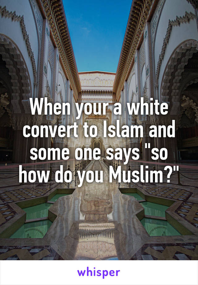 When your a white convert to Islam and some one says "so how do you Muslim?"