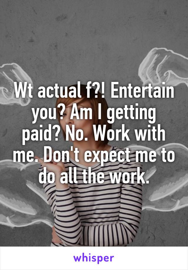 Wt actual f?! Entertain you? Am I getting paid? No. Work with me. Don't expect me to do all the work.