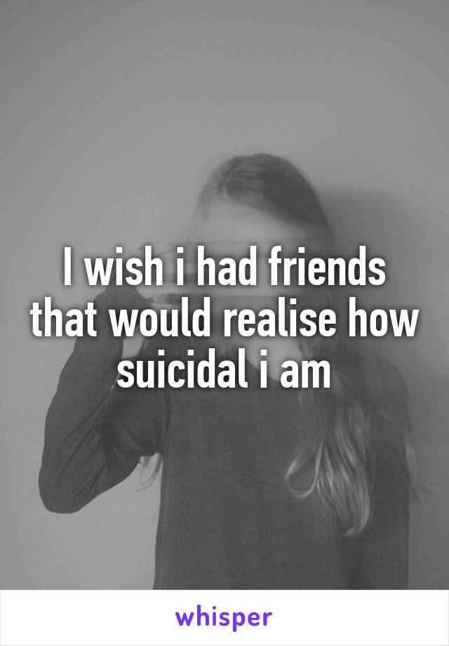 I wish i had friends that would realise how suicidal i am