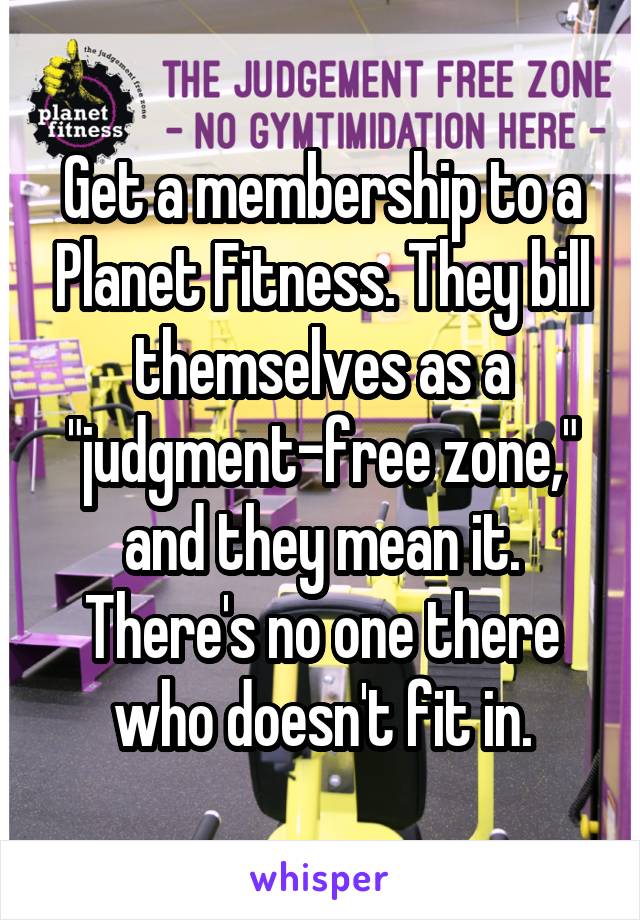 Get a membership to a Planet Fitness. They bill themselves as a "judgment-free zone," and they mean it. There's no one there who doesn't fit in.