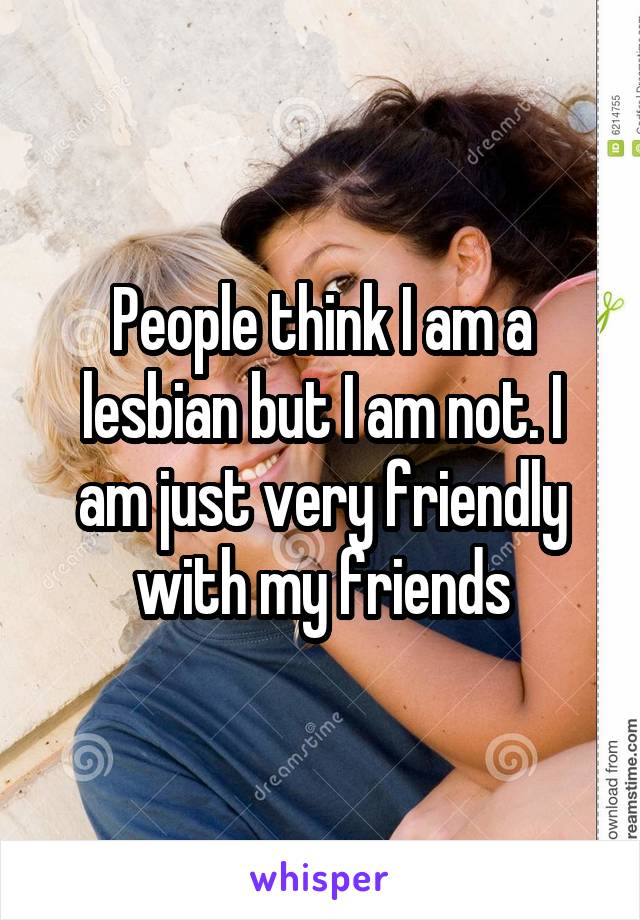 People think I am a lesbian but I am not. I am just very friendly with my friends