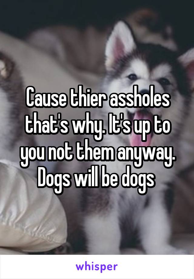 Cause thier assholes that's why. It's up to you not them anyway. Dogs will be dogs 