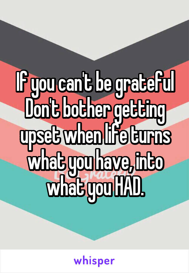 If you can't be grateful Don't bother getting upset when life turns what you have, into what you HAD.