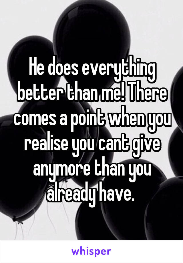 He does everything better than me! There comes a point when you realise you cant give anymore than you already have. 