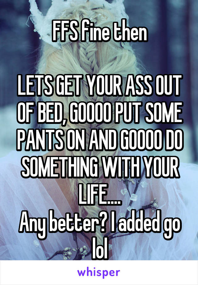 FFS fine then

LETS GET YOUR ASS OUT OF BED, GOOOO PUT SOME PANTS ON AND GOOOO DO SOMETHING WITH YOUR LIFE....
Any better? I added go lol